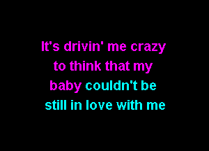 It's drivin' me crazy
to think that my

baby couldn't be
still in love with me