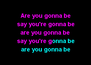 Are you gonna he
say you're gonna be

are you gonna be
say you're gonna be
are you gonna be