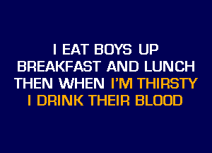 I EAT BOYS UP
BREAKFAST AND LUNCH
THEN WHEN I'M THIRSTY

I DRINK THEIR BLOOD