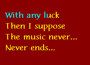 With any luck
Then I suppose

The music never...
Never ends...