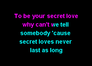 To be your secret love
why can't we tell

somebody 'cause
secret loves never
last as long