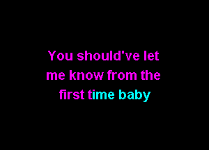 You should've let

me know from the
first time baby