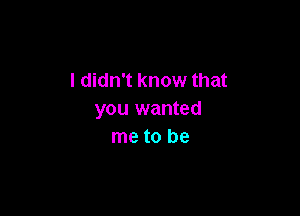 I didn't know that

you wanted
me to be