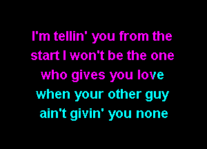 I'm tellin' you from the
start I won't be the one

who gives you love
when your other guy
ain't givin' you none