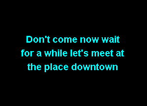 Don't come now wait

for a while let's meet at
the place downtown