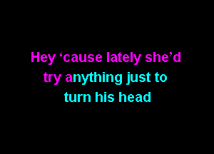 Hey cause lately shew

try anything just to
turn his head