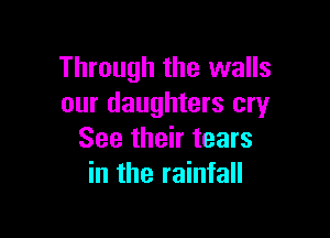 Through the walls
our daughters cry

See their tears
in the rainfall
