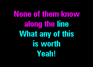 None of them know
along the line

What any of this

is worth
Yeah!