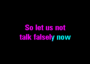 So let us not

talk falsely now