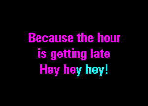 Because the hour

is getting late
Hey hey hey!