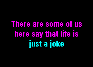 There are some of us

here say that life is
just a joke