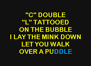 CDOUBLE
L TA'ITOOED
ONTHEBUBBLE
I LAY THE MINK DOWN
LET YOU WALK

OVERAPUDDLE l