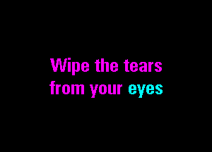 Wipe the tears

from your eyes