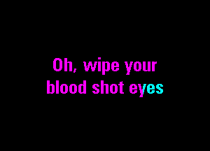 0h, wipe your

blood shot eyes