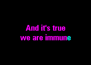 And it's true

we are immune
