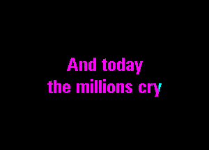 And today

the millions cry