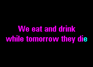 We eat and drink

while tomorrow they die