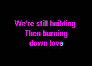 We're still building

Then burning
down love