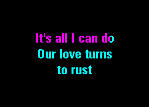 It's all I can do

Our love turns
to rust