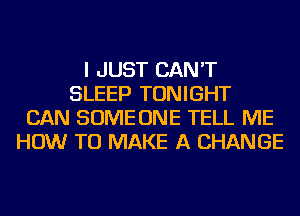 I JUST CAN'T
SLEEP TONIGHT
CAN SOME ONE TELL ME
HOW TO MAKE A CHANGE