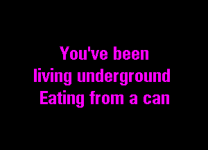 You've been

living underground
Eating from a can