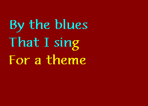 By the blues
That I sing

For a theme