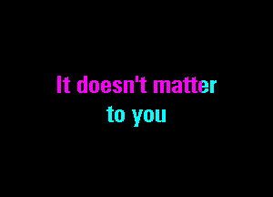It doesn't matter

to you