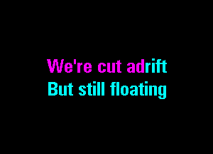 We're cut adrift

But still floating
