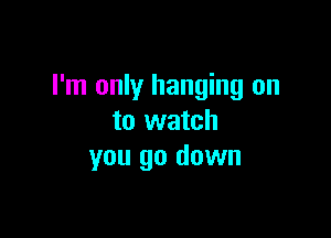 I'm only hanging on

to watch
you go down
