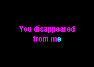 You disappeared

from me