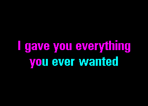 I gave you everything

you ever wanted