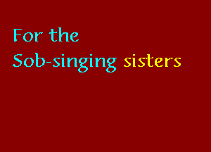 For the
Sob-singing sisters