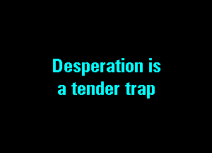 Desperation is

a tender trap