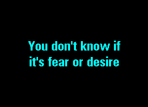 You don't know if

it's fear or desire