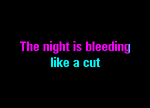 The night is bleeding

like a cut