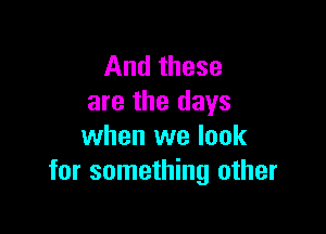 And these
are the days

when we look
for something other