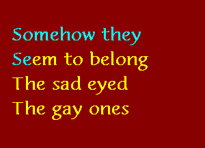 Somehow they
Seem to belong

The sad eyed
The gay ones