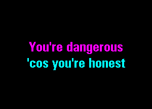 You're dangerous

'cos you're honest