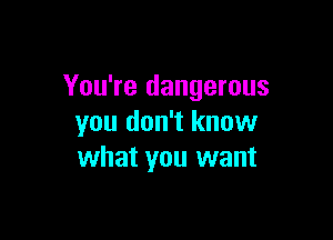 You're dangerous

you don't know
what you want