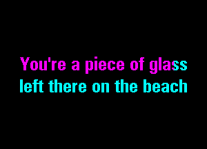 You're a piece of glass

left there on the beach