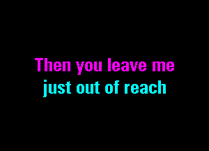 Then you leave me

just out of reach