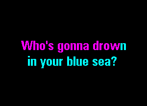 Who's gonna drown

in your blue sea?