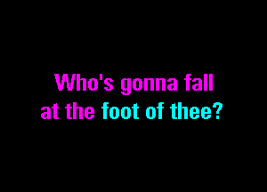 Who's gonna fall

at the foot of thee?