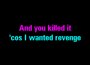 And you killed it

'cos I wanted revenge