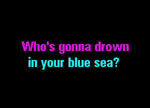Who's gonna drown

in your blue sea?