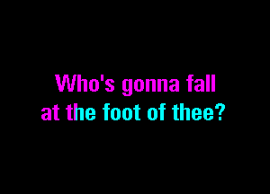 Who's gonna fall

at the foot of thee?