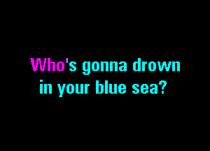 Who's gonna drown

in your blue sea?