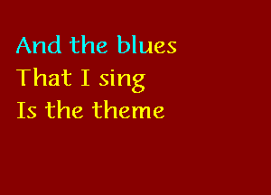 And the blues
That I sing

Is the theme