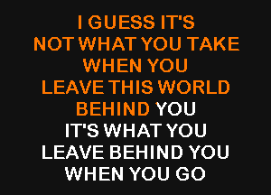 I GUESS IT'S
NOTWHAT YOU TAKE
WHEN YOU
LEAVE THIS WORLD
BEHIND YOU
IT'S WHAT YOU

LEAVE BEHIND YOU
WHEN YOU GO l