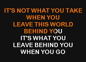 IT'S NOTWHAT YOU TAKE
WHEN YOU
LEAVE THIS WORLD
BEHIND YOU
IT'S WHAT YOU
LEAVE BEHIND YOU
WHEN YOU GO